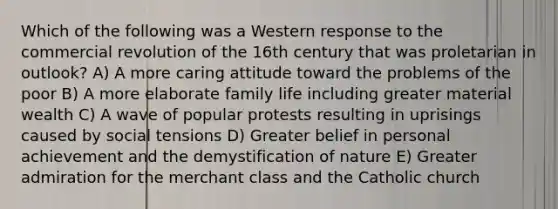 Which of the following was a Western response to the commercial revolution of the 16th century that was proletarian in outlook? A) A more caring attitude toward the problems of the poor B) A more elaborate family life including greater material wealth C) A wave of popular protests resulting in uprisings caused by social tensions D) Greater belief in personal achievement and the demystification of nature E) Greater admiration for the merchant class and the Catholic church