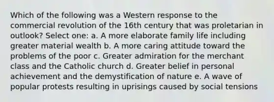 Which of the following was a Western response to the commercial revolution of the 16th century that was proletarian in outlook? Select one: a. A more elaborate family life including greater material wealth b. A more caring attitude toward the problems of the poor c. Greater admiration for the merchant class and the Catholic church d. Greater belief in personal achievement and the demystification of nature e. A wave of popular protests resulting in uprisings caused by social tensions