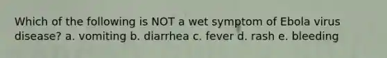 Which of the following is NOT a wet symptom of Ebola virus disease? a. vomiting b. diarrhea c. fever d. rash e. bleeding