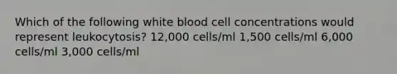 Which of the following white blood cell concentrations would represent leukocytosis? 12,000 cells/ml 1,500 cells/ml 6,000 cells/ml 3,000 cells/ml