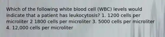 Which of the following white blood cell (WBC) levels would indicate that a patient has leukocytosis? 1. 1200 cells per microliter 2 1800 cells per microliter 3. 5000 cells per microliter 4. 12,000 cells per microliter