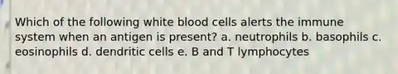 Which of the following white blood cells alerts the immune system when an antigen is present? a. neutrophils b. basophils c. eosinophils d. dendritic cells e. B and T lymphocytes