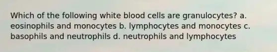 Which of the following white blood cells are granulocytes? a. eosinophils and monocytes b. lymphocytes and monocytes c. basophils and neutrophils d. neutrophils and lymphocytes