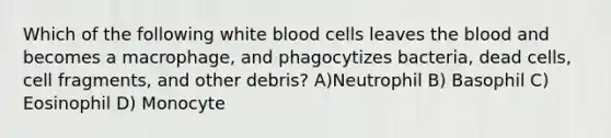 Which of the following white blood cells leaves the blood and becomes a macrophage, and phagocytizes bacteria, dead cells, cell fragments, and other debris? A)Neutrophil B) Basophil C) Eosinophil D) Monocyte