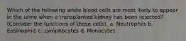 Which of the following white blood cells are most likely to appear in the urine when a transplanted kidney has been rejected? (Consider the functions of these cells). a. Neutrophils b. Eosinophils c. Lymphocytes d. Monocytes