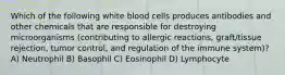 Which of the following white blood cells produces antibodies and other chemicals that are responsible for destroying microorganisms (contributing to allergic reactions, graft/tissue rejection, tumor control, and regulation of the immune system)? A) Neutrophil B) Basophil C) Eosinophil D) Lymphocyte