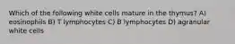 Which of the following white cells mature in the thymus? A) eosinophils B) T lymphocytes C) B lymphocytes D) agranular white cells