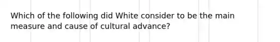 Which of the following did White consider to be the main measure and cause of cultural advance?