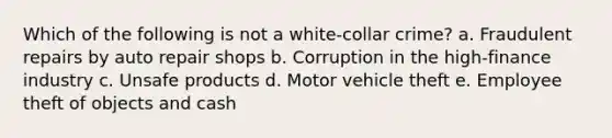 Which of the following is not a white-collar crime? a. Fraudulent repairs by auto repair shops b. Corruption in the high-finance industry c. Unsafe products d. Motor vehicle theft e. Employee theft of objects and cash