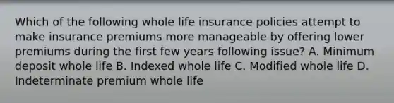 Which of the following whole life insurance policies attempt to make insurance premiums more manageable by offering lower premiums during the first few years following issue? A. Minimum deposit whole life B. Indexed whole life C. Modified whole life D. Indeterminate premium whole life