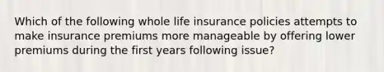 Which of the following whole life insurance policies attempts to make insurance premiums more manageable by offering lower premiums during the first years following issue?