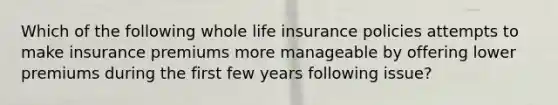 Which of the following whole life insurance policies attempts to make insurance premiums more manageable by offering lower premiums during the first few years following issue?