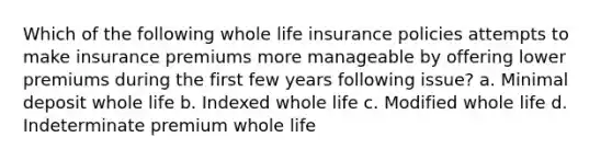 Which of the following whole life insurance policies attempts to make insurance premiums more manageable by offering lower premiums during the first few years following issue? a. Minimal deposit whole life b. Indexed whole life c. Modified whole life d. Indeterminate premium whole life