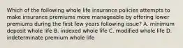 Which of the following whole life insurance policies attempts to make insurance premiums more manageable by offering lower premiums during the first few years following issue? A. minimum deposit whole life B. indexed whole life C. modified whole life D. indeterminate premium whole life