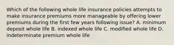 Which of the following whole life insurance policies attempts to make insurance premiums more manageable by offering lower premiums during the first few years following issue? A. minimum deposit whole life B. indexed whole life C. modified whole life D. indeterminate premium whole life