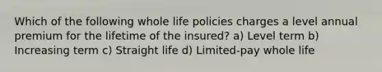 Which of the following whole life policies charges a level annual premium for the lifetime of the insured? a) Level term b) Increasing term c) Straight life d) Limited-pay whole life