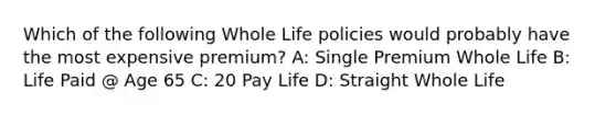 Which of the following Whole Life policies would probably have the most expensive premium? A: Single Premium Whole Life B: Life Paid @ Age 65 C: 20 Pay Life D: Straight Whole Life