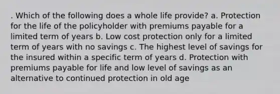 . Which of the following does a whole life provide? a. Protection for the life of the policyholder with premiums payable for a limited term of years b. Low cost protection only for a limited term of years with no savings c. The highest level of savings for the insured within a specific term of years d. Protection with premiums payable for life and low level of savings as an alternative to continued protection in old age