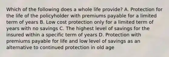 Which of the following does a whole life provide? A. Protection for the life of the policyholder with premiums payable for a limited term of years B. Low cost protection only for a limited term of years with no savings C. The highest level of savings for the insured within a specific term of years D. Protection with premiums payable for life and low level of savings as an alternative to continued protection in old age