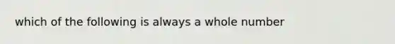 which of the following is always a whole number