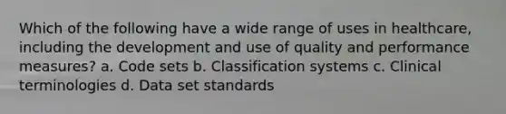 Which of the following have a wide range of uses in healthcare, including the development and use of quality and performance measures? a. Code sets b. <a href='https://www.questionai.com/knowledge/k0fzyASFkB-classification-systems' class='anchor-knowledge'>classification systems</a> c. Clinical terminologies d. Data set standards