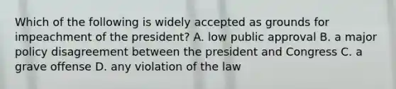 Which of the following is widely accepted as grounds for impeachment of the president? A. low public approval B. a major policy disagreement between the president and Congress C. a grave offense D. any violation of the law