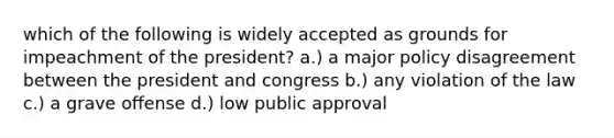 which of the following is widely accepted as grounds for impeachment of the president? a.) a major policy disagreement between the president and congress b.) any violation of the law c.) a grave offense d.) low public approval