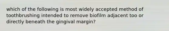 which of the following is most widely accepted method of toothbrushing intended to remove biofilm adjacent too or directly beneath the gingival margin?