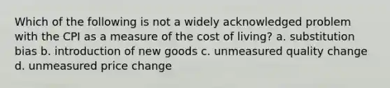 Which of the following is not a widely acknowledged problem with the CPI as a measure of the cost of living? a. substitution bias b. introduction of new goods c. unmeasured quality change d. unmeasured price change