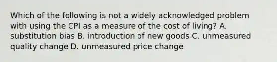 Which of the following is not a widely acknowledged problem with using the CPI as a measure of the cost of living? A. substitution bias B. introduction of new goods C. unmeasured quality change D. unmeasured price change