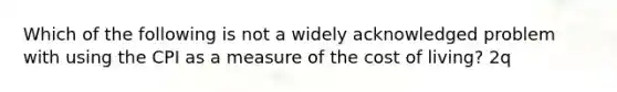 Which of the following is not a widely acknowledged problem with using the CPI as a measure of the cost of living? 2q