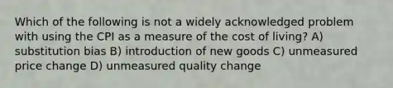 Which of the following is not a widely acknowledged problem with using the CPI as a measure of the cost of living? A) substitution bias B) introduction of new goods C) unmeasured price change D) unmeasured quality change