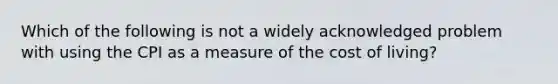 Which of the following is not a widely acknowledged problem with using the CPI as a measure of the cost of living?