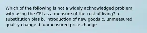 Which of the following is not a widely acknowledged problem with using the CPI as a measure of the cost of living? a. substitution bias b. introduction of new goods c. unmeasured quality change d. unmeasured price change