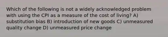 Which of the following is not a widely acknowledged problem with using the CPI as a measure of the cost of living? A) substitution bias B) introduction of new goods C) unmeasured quality change D) unmeasured price change