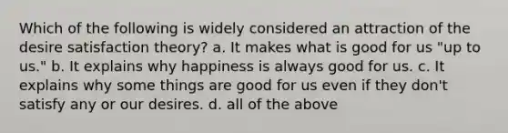 Which of the following is widely considered an attraction of the desire satisfaction theory? a. It makes what is good for us "up to us." b. It explains why happiness is always good for us. c. It explains why some things are good for us even if they don't satisfy any or our desires. d. all of the above