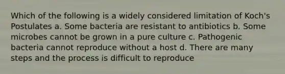 Which of the following is a widely considered limitation of Koch's Postulates a. Some bacteria are resistant to antibiotics b. Some microbes cannot be grown in a pure culture c. Pathogenic bacteria cannot reproduce without a host d. There are many steps and the process is difficult to reproduce