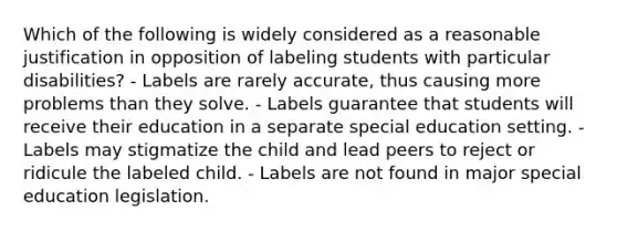 Which of the following is widely considered as a reasonable justification in opposition of labeling students with particular disabilities? - Labels are rarely accurate, thus causing more problems than they solve. - Labels guarantee that students will receive their education in a separate special education setting. - Labels may stigmatize the child and lead peers to reject or ridicule the labeled child. - Labels are not found in major special education legislation.