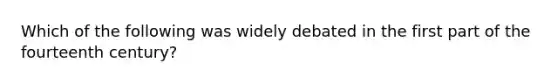 Which of the following was widely debated in the first part of the fourteenth century?