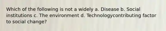 Which of the following is not a widely a. Disease b. Social institutions c. The environment d. Technologycontributing factor to social change?