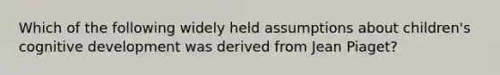 Which of the following widely held assumptions about children's cognitive development was derived from Jean Piaget?