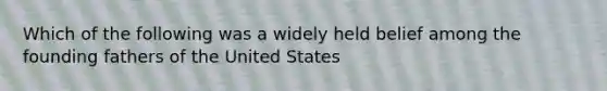 Which of the following was a widely held belief among the founding fathers of the United States