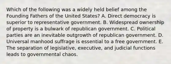 Which of the following was a widely held belief among the Founding Fathers of the United States? A. <a href='https://www.questionai.com/knowledge/kFtcIIOV7d-direct-democracy' class='anchor-knowledge'>direct democracy</a> is superior to representative government. B. Widespread ownership of property is a bulwark of republican government. C. <a href='https://www.questionai.com/knowledge/kKK5AHcKHQ-political-parties' class='anchor-knowledge'>political parties</a> are an inevitable outgrowth of republican government. D. Universal manhood suffrage is essential to a free government. E. The separation of legislative, executive, and judicial functions leads to governmental chaos.