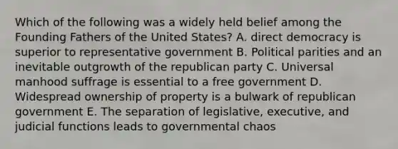 Which of the following was a widely held belief among the Founding Fathers of the United States? A. direct democracy is superior to representative government B. Political parities and an inevitable outgrowth of the republican party C. Universal manhood suffrage is essential to a free government D. Widespread ownership of property is a bulwark of republican government E. The separation of legislative, executive, and judicial functions leads to governmental chaos