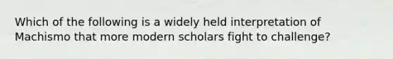 Which of the following is a widely held interpretation of Machismo that more modern scholars fight to challenge?