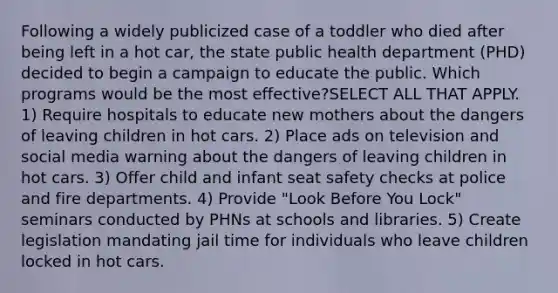 Following a widely publicized case of a toddler who died after being left in a hot car, the state public health department (PHD) decided to begin a campaign to educate the public. Which programs would be the most effective?SELECT ALL THAT APPLY. 1) Require hospitals to educate new mothers about the dangers of leaving children in hot cars. 2) Place ads on television and social media warning about the dangers of leaving children in hot cars. 3) Offer child and infant seat safety checks at police and fire departments. 4) Provide "Look Before You Lock" seminars conducted by PHNs at schools and libraries. 5) Create legislation mandating jail time for individuals who leave children locked in hot cars.