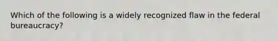 Which of the following is a widely recognized flaw in the federal bureaucracy?