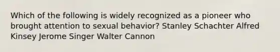 Which of the following is widely recognized as a pioneer who brought attention to sexual behavior? Stanley Schachter Alfred Kinsey Jerome Singer Walter Cannon