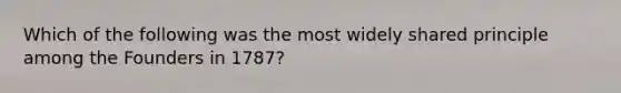 Which of the following was the most widely shared principle among the Founders in 1787?