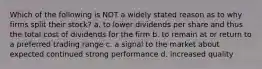 Which of the following is NOT a widely stated reason as to why firms split their stock? a. to lower dividends per share and thus the total cost of dividends for the firm b. to remain at or return to a preferred trading range c. a signal to the market about expected continued strong performance d. increased quality